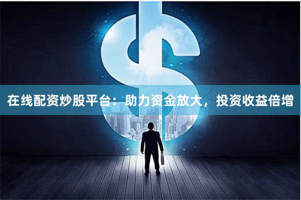 在线配资炒股平台：助力资金放大，投资收益倍增